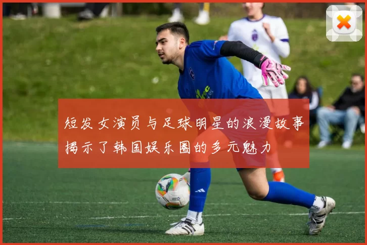 短发女演员与足球明星的浪漫故事揭示了韩国娱乐圈的多元魅力