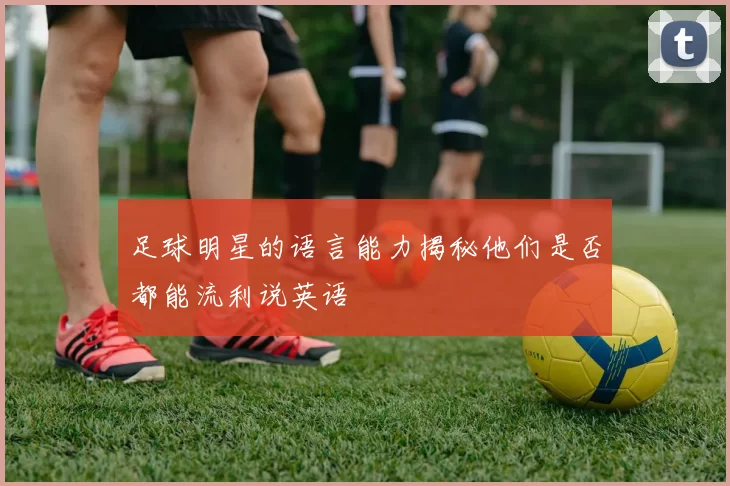 足球明星的语言能力揭秘他们是否都能流利说英语