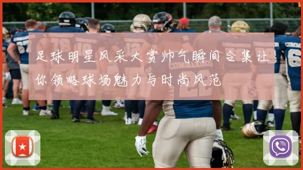 足球明星风采大赏帅气瞬间合集让你领略球场魅力与时尚风范