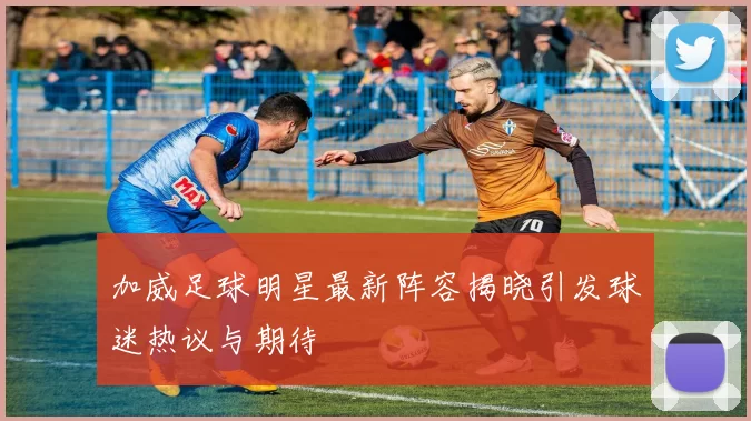 加威足球明星最新阵容揭晓引发球迷热议与期待