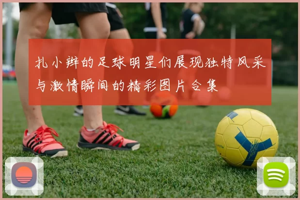 扎小辫的足球明星们展现独特风采与激情瞬间的精彩图片合集