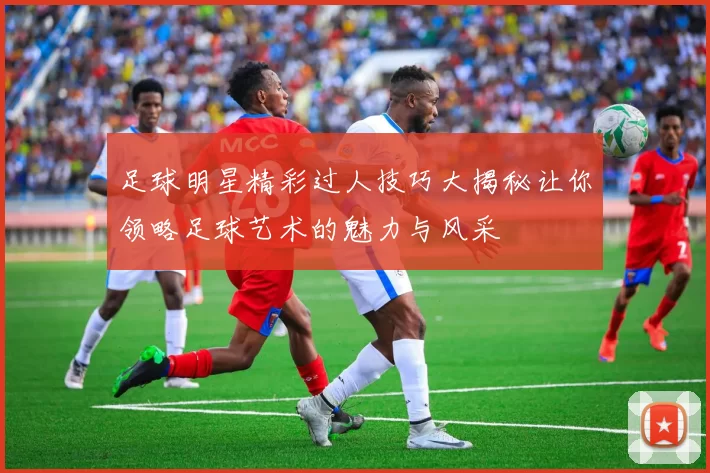 足球明星精彩过人技巧大揭秘让你领略足球艺术的魅力与风采