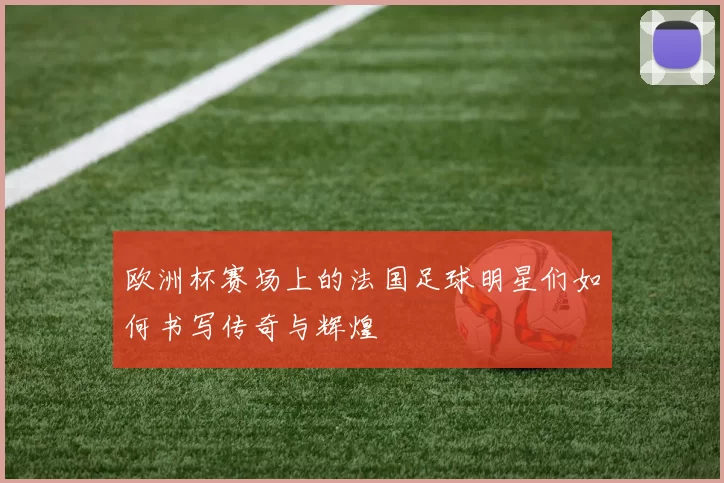 欧洲杯赛场上的法国足球明星们如何书写传奇与辉煌