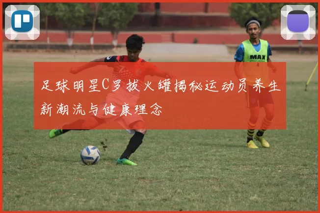 足球明星C罗拔火罐揭秘运动员养生新潮流与健康理念