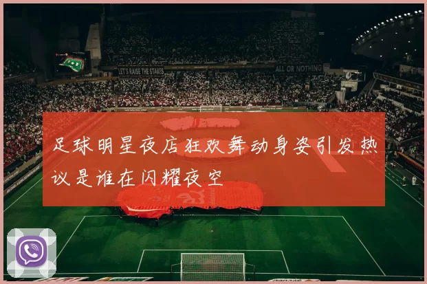 足球明星夜店狂欢舞动身姿引发热议是谁在闪耀夜空