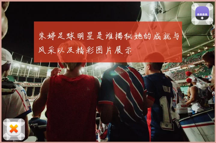 朱婷足球明星是谁揭秘她的成就与风采以及精彩图片展示