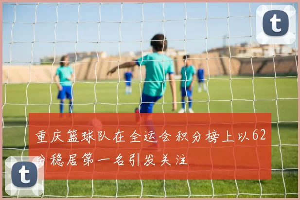 重庆篮球队在全运会积分榜上以62分稳居第一名引发关注