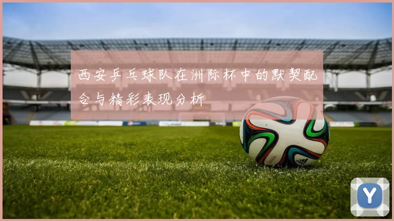 西安乒乓球队在洲际杯中的默契配合与精彩表现分析