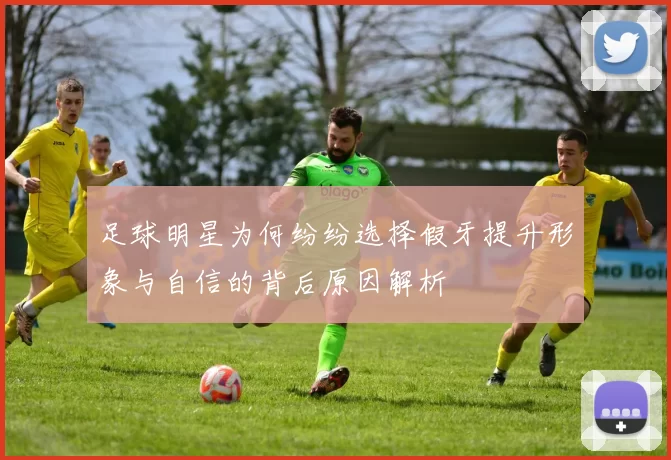 足球明星为何纷纷选择假牙提升形象与自信的背后原因解析