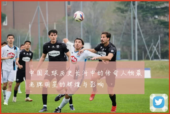 中国足球历史长河中的传奇人物最老牌明星的辉煌与影响