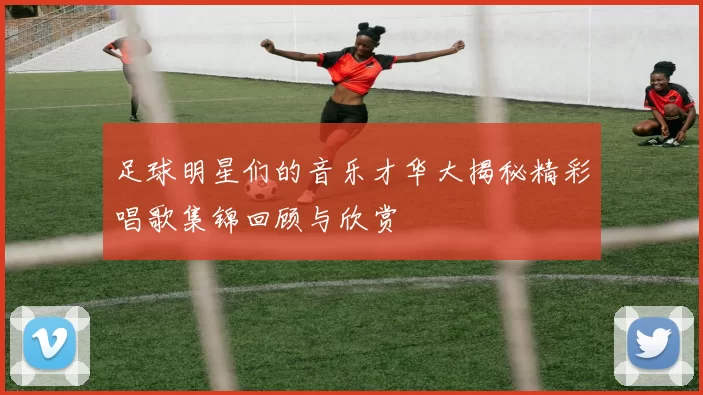 足球明星们的音乐才华大揭秘精彩唱歌集锦回顾与欣赏