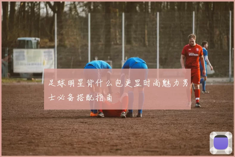 足球明星背什么包更显时尚魅力男士必备搭配指南