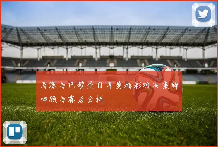 马赛与巴黎圣日耳曼精彩对决集锦回顾与赛后分析