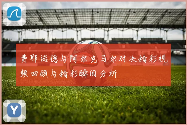 费耶诺德与阿尔克马尔对决精彩视频回顾与精彩瞬间分析