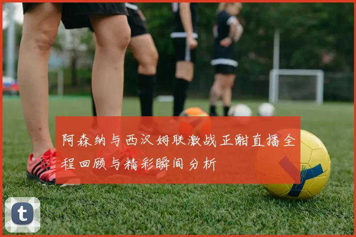 阿森纳与西汉姆联激战正酣直播全程回顾与精彩瞬间分析