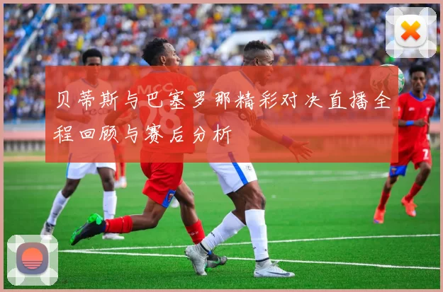 贝蒂斯与巴塞罗那精彩对决直播全程回顾与赛后分析