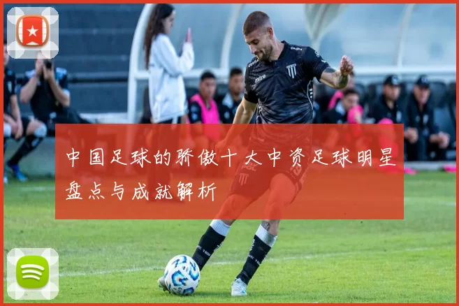 中国足球的骄傲十大中资足球明星盘点与成就解析