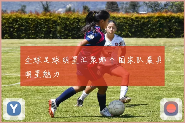 全球足球明星汇聚哪个国家队最具明星魅力