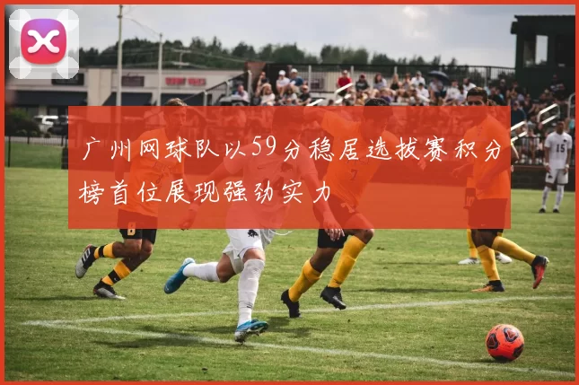 广州网球队以59分稳居选拔赛积分榜首位展现强劲实力