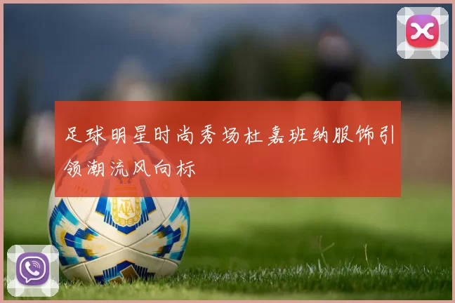 足球明星时尚秀场杜嘉班纳服饰引领潮流风向标