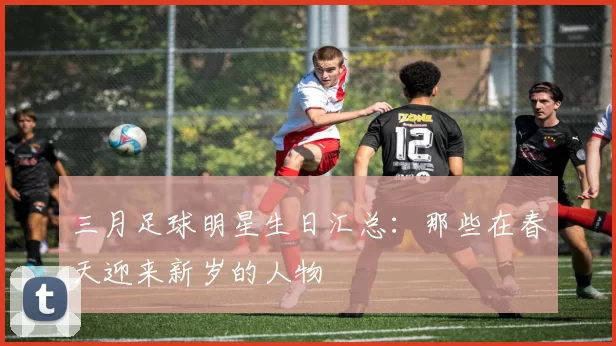 三月足球明星生日汇总：那些在春天迎来新岁的人物