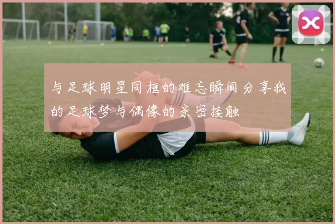 与足球明星同框的难忘瞬间分享我的足球梦与偶像的亲密接触