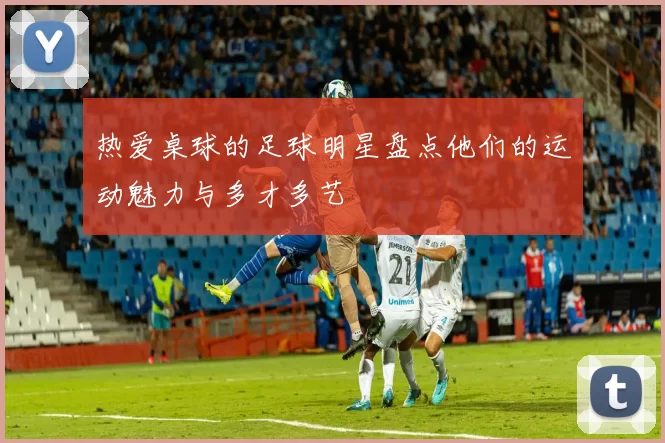 热爱桌球的足球明星盘点他们的运动魅力与多才多艺