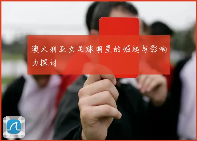 澳大利亚女足球明星的崛起与影响力探讨