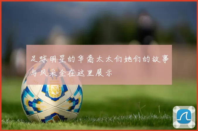 足球明星的华裔太太们她们的故事与风采全在这里展示