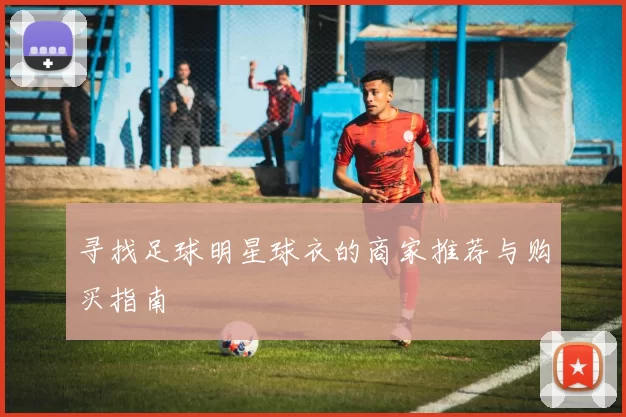 寻找足球明星球衣的商家推荐与购买指南