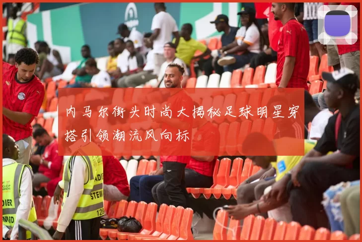内马尔街头时尚大揭秘足球明星穿搭引领潮流风向标
