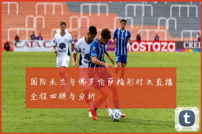 国际米兰与佛罗伦萨精彩对决直播全程回顾与分析
