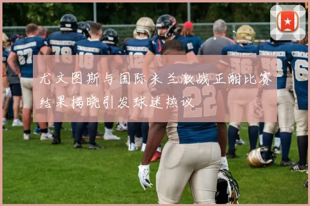 尤文图斯与国际米兰激战正酣比赛结果揭晓引发球迷热议