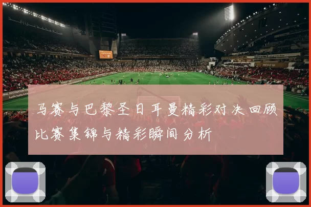 马赛与巴黎圣日耳曼精彩对决回顾比赛集锦与精彩瞬间分析