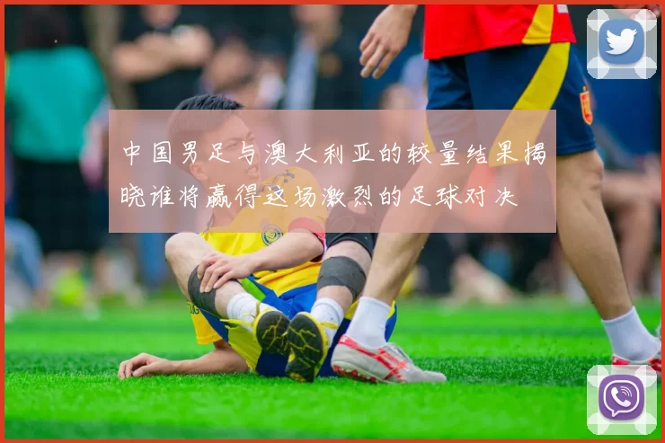 中国男足与澳大利亚的较量结果揭晓谁将赢得这场激烈的足球对决