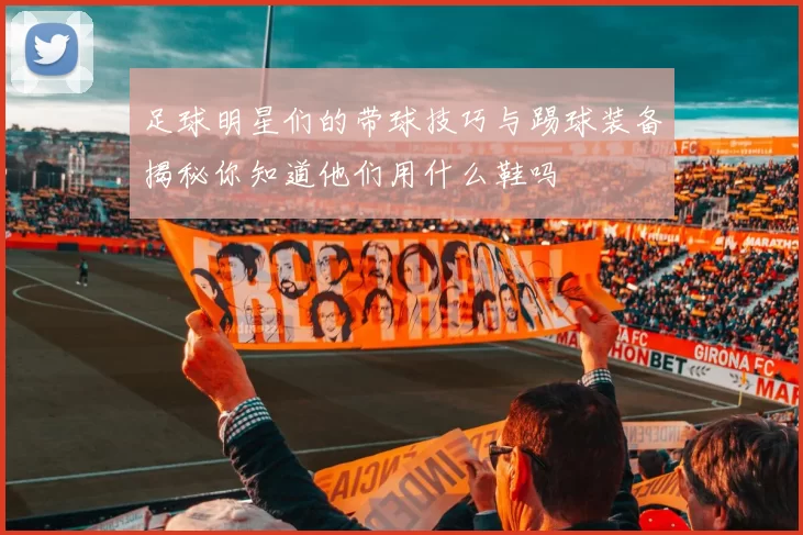 足球明星们的带球技巧与踢球装备揭秘你知道他们用什么鞋吗