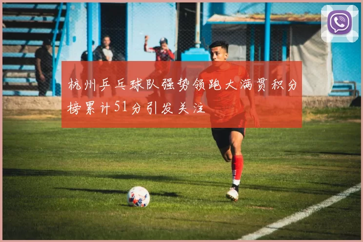 杭州乒乓球队强势领跑大满贯积分榜累计51分引发关注