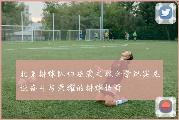 北京排球队的逆袭之旅全景纪实见证奋斗与荣耀的排球传奇