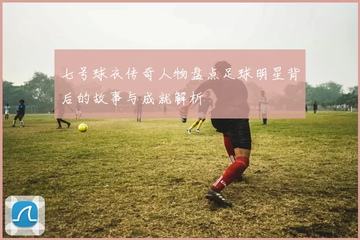 七号球衣传奇人物盘点足球明星背后的故事与成就解析