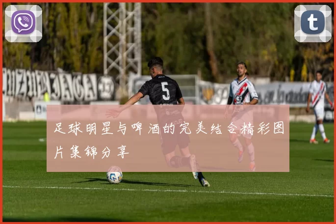 足球明星与啤酒的完美结合精彩图片集锦分享