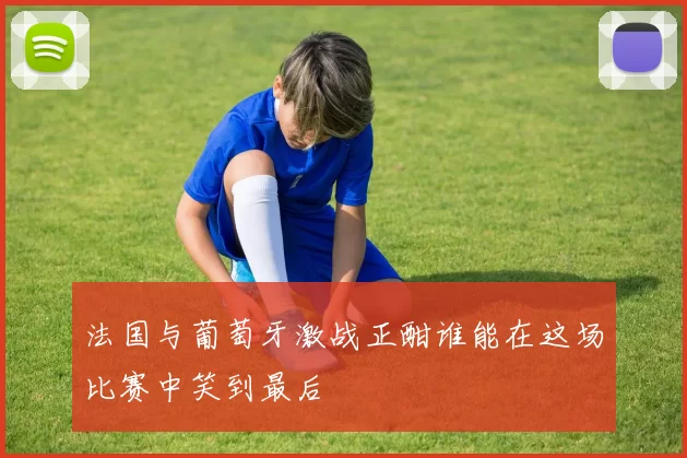 法国与葡萄牙激战正酣谁能在这场比赛中笑到最后