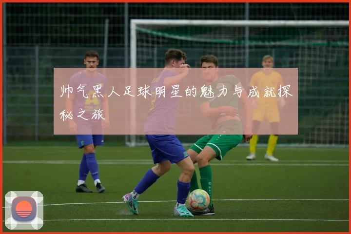 帅气黑人足球明星的魅力与成就探秘之旅