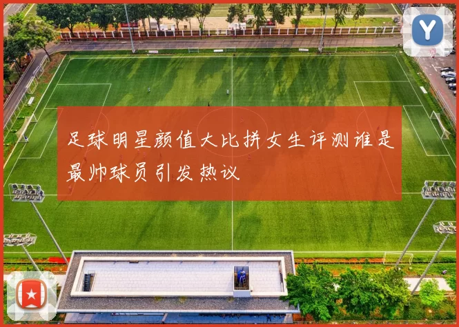 足球明星颜值大比拼女生评测谁是最帅球员引发热议