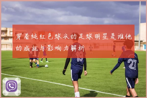 穿着纯红色球衣的足球明星是谁他的成就与影响力解析