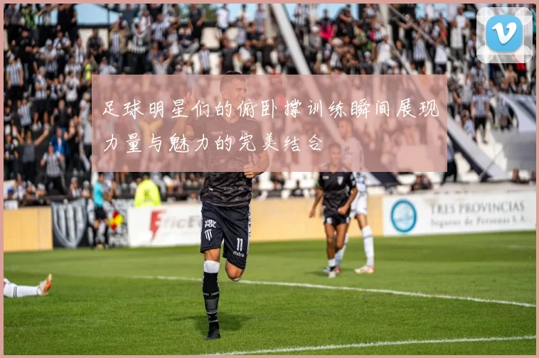 足球明星们的俯卧撑训练瞬间展现力量与魅力的完美结合