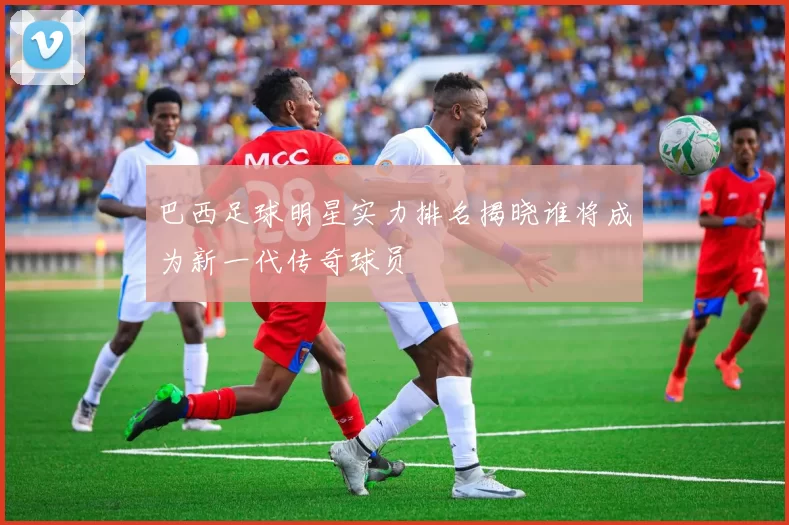 巴西足球明星实力排名揭晓谁将成为新一代传奇球员