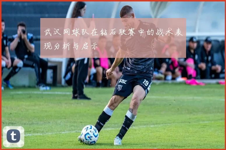 武汉网球队在钻石联赛中的战术表现分析与启示