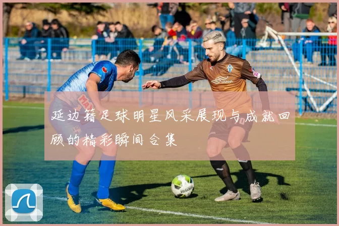 延边籍足球明星风采展现与成就回顾的精彩瞬间合集