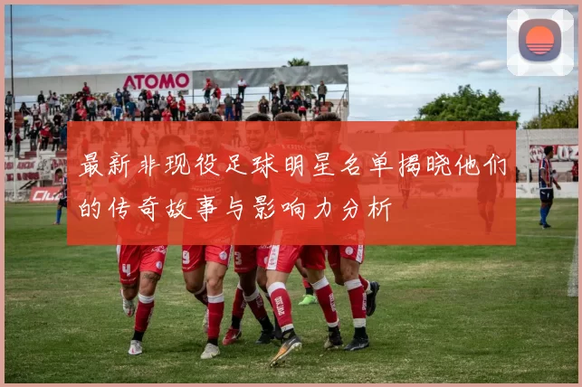 最新非现役足球明星名单揭晓他们的传奇故事与影响力分析