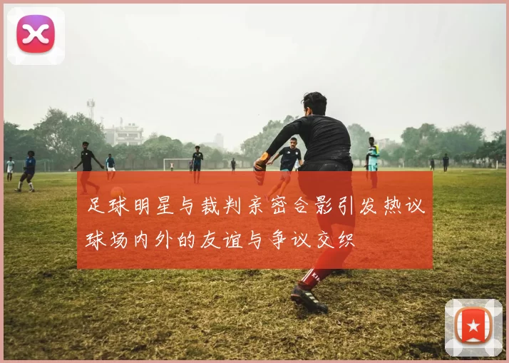 足球明星与裁判亲密合影引发热议球场内外的友谊与争议交织